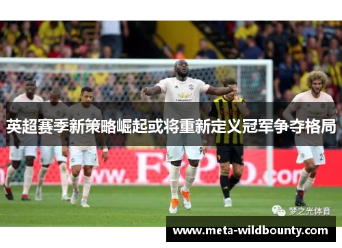 英超赛季新策略崛起或将重新定义冠军争夺格局 英超赛季新策略崛起或将重新定义冠军争夺格局