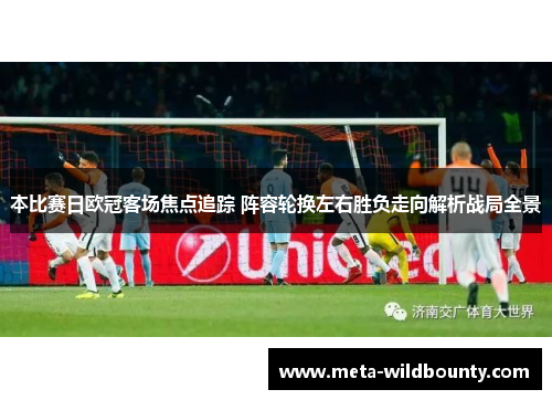 本比赛日欧冠客场焦点追踪 阵容轮换左右胜负走向解析战局全景