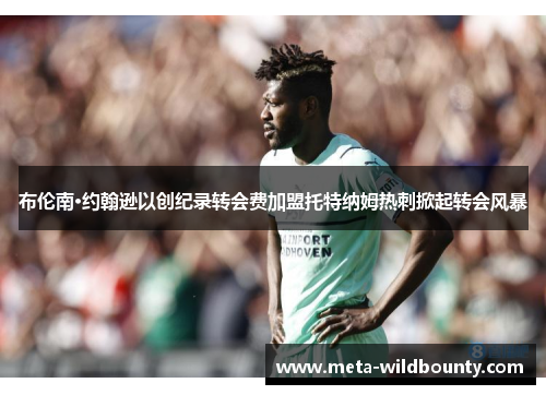 布伦南·约翰逊以创纪录转会费加盟托特纳姆热刺掀起转会风暴 布伦南·约翰逊以创纪录转会费加盟托特纳姆热刺掀起转会风暴