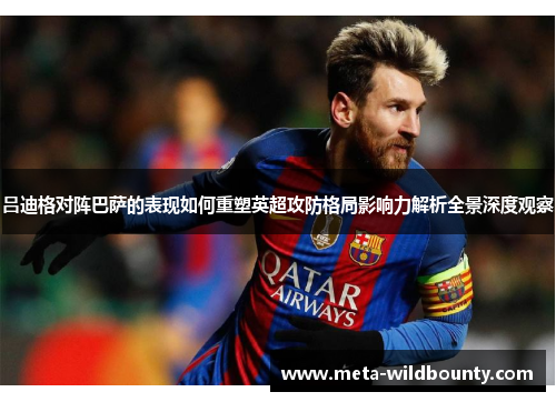 吕迪格对阵巴萨的表现如何重塑英超攻防格局影响力解析全景深度观察 吕迪格对阵巴萨的表现如何重塑英超攻防格局影响力解析全景深度观察